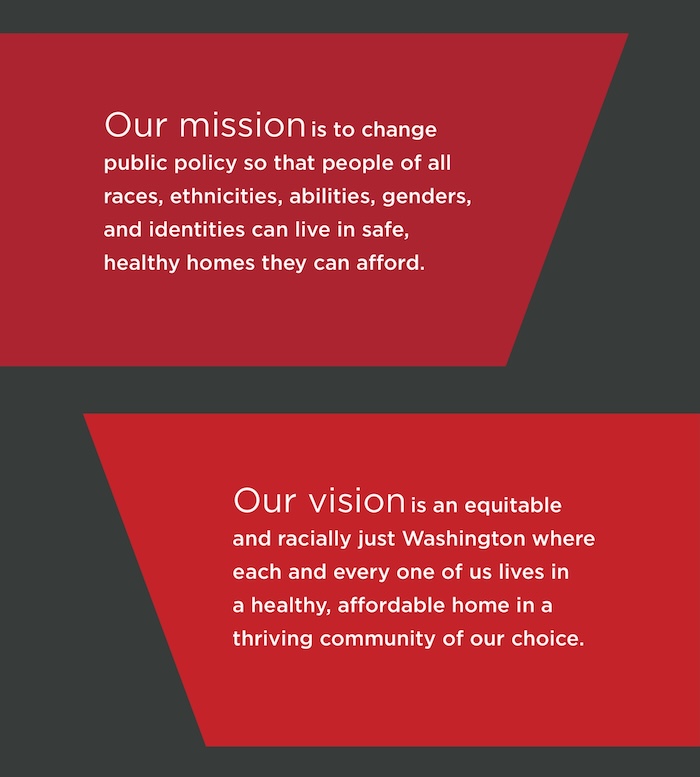 Our mission is to change public policy so that people of all races, ethnicities, abilities, genders, and identities can live in safe, healthy homes they can afford. Our vision is an equitable and racially just Washington where each and every one of us lives in a healthy, affordable home in a thriving community of our choice.
