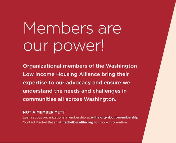 Members are our power! Organizational members of the Washington Low Income Housing Alliance bring their expertise to our advocacy and ensure we understand the needs and challenges in communities all across Washington. NOT A MEMBER YET? Learn about organizational membership at wliha.org/about/membership Contact Itzchel Bazan at itzchelb@wliha.org for more information.