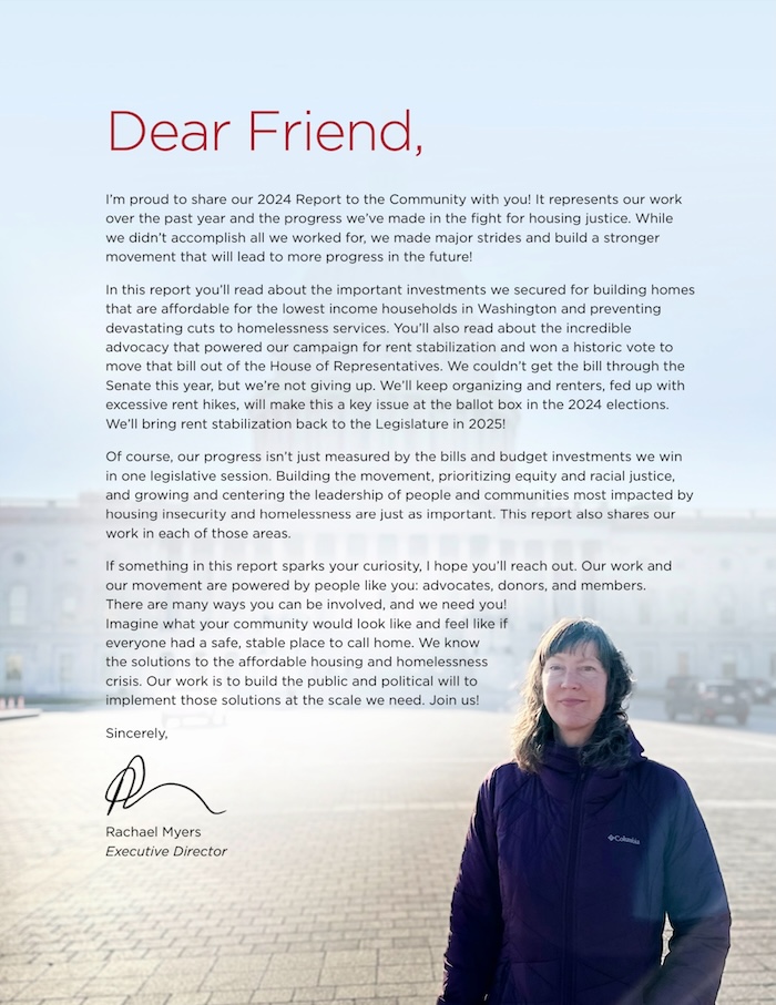 Dear Friend, I'm proud to share our 2024 Report to the Community with you! It represents our work over the past year and the progress we've made in the fight for housing justice. While we didn't accomplish all we worked for, we made major strides and build a stronger movement that will lead to more progress in the future! In this report you'll read about the important investments we secured for building homes that are affordable for the lowest income households in Washington and preventing devastating cuts to homelessness services. You'll also read about the incredible advocacy that powered our campaign for rent stabilization and won a historic vote to move that bill out of the House of Representatives. We couldn't get the bill through the Senate this year, but we're not giving up. We'll keep organizing and renters, fed up with excessive rent hikes, will make this a key issue at the ballot box in the 2024 elections. We'll bring rent stabilization back to the Legislature in 2025! Of course, our progress isn't just measured by the bills and budget investments we win in one legislative session. Building the movement, prioritizing equity and racial justice, and growing and centering the leadership of people and communities most impacted by housing insecurity and homelessness are just as important. This report also shares our work in each of those areas. If something in this report sparks your curiosity, I hope you'll reach out. Our work and our movement are powered by people like you: advocates, donors, and members. There are many ways you can be involved, and we need you! Imagine what your community would look like and feel like if everyone had a safe, stable place to call home. We know the solutions to the affordable housing and homelessness crisis. Our work is to build the public and political will to implement those solutions at the scale we need. Join us! Sincerely, Rachael Myers Executive Director